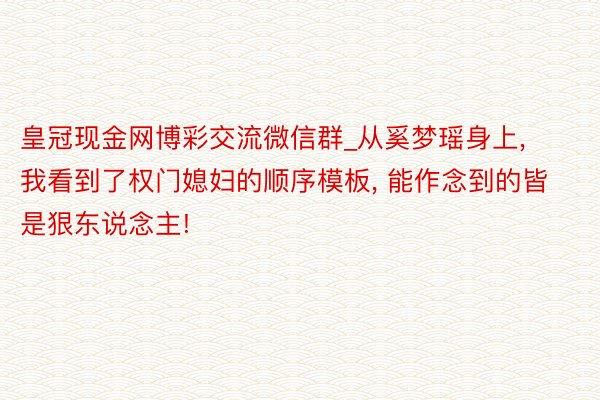 皇冠现金网博彩交流微信群_从奚梦瑶身上, 我看到了权门媳妇的顺序模板, 能作念到的皆是狠东说念主!