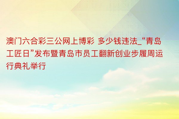 澳门六合彩三公网上博彩 多少钱违法_“青岛工匠日”发布暨青岛市员工翻新创业步履周运行典礼举行