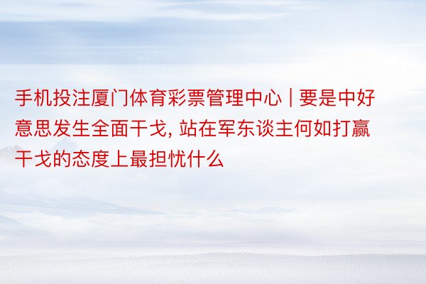 手机投注厦门体育彩票管理中心 | 要是中好意思发生全面干戈, 站在军东谈主何如打赢干戈的态度上最担忧什么