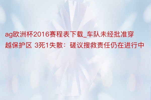 ag欧洲杯2016赛程表下载_车队未经批准穿越保护区 3死1失散：磋议搜救责任仍在进行中