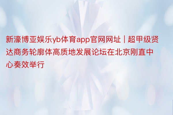 新濠博亚娱乐yb体育app官网网址 | 超甲级贤达商务轮廓体高质地发展论坛在北京刚直中心奏效举行