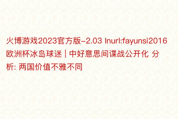 火博游戏2023官方版-2.03 Inurl:fayunsi2016欧洲杯冰岛球迷 | 中好意思间谍战公开化 分析: 两国价值不雅不同