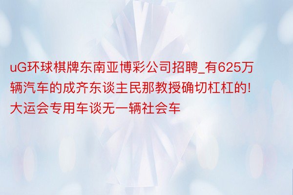 uG环球棋牌东南亚博彩公司招聘_有625万辆汽车的成齐东谈主民那教授确切杠杠的! 大运会专用车谈无一辆社会车