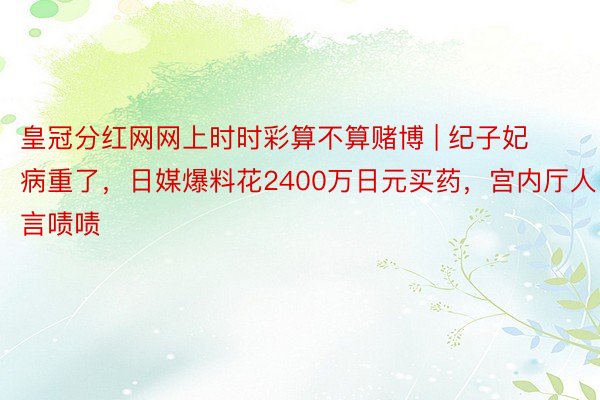 皇冠分红网网上时时彩算不算赌博 | 纪子妃病重了，日媒爆料花2400万日元买药，宫内厅人言啧啧