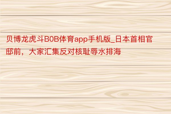 贝博龙虎斗B0B体育app手机版_日本首相官邸前，大家汇集反对核耻辱水排海