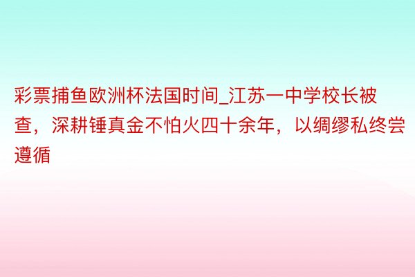 彩票捕鱼欧洲杯法国时间_江苏一中学校长被查，深耕锤真金不怕火四十余年，以绸缪私终尝遵循