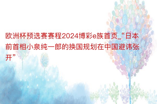 欧洲杯预选赛赛程2024博彩e族首页_“日本前首相小泉纯一郎的换国规划在中国避讳张开”