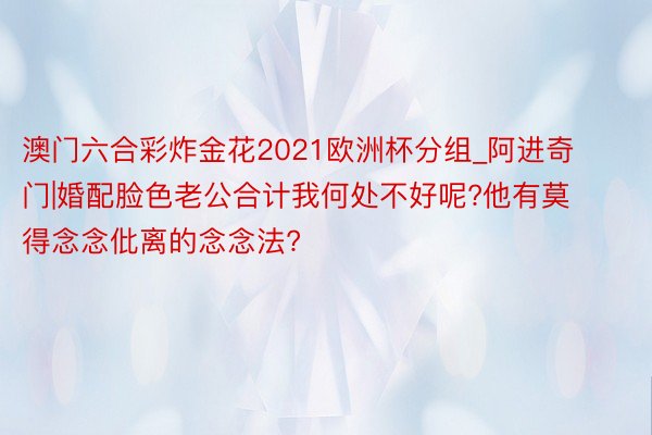 澳门六合彩炸金花2021欧洲杯分组_阿进奇门|婚配脸色老公合计我何处不好呢?他有莫得念念仳离的念念法?