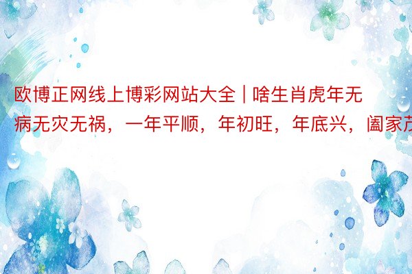 欧博正网线上博彩网站大全 | 啥生肖虎年无病无灾无祸，一年平顺，年初旺，年底兴，阖家茂盛