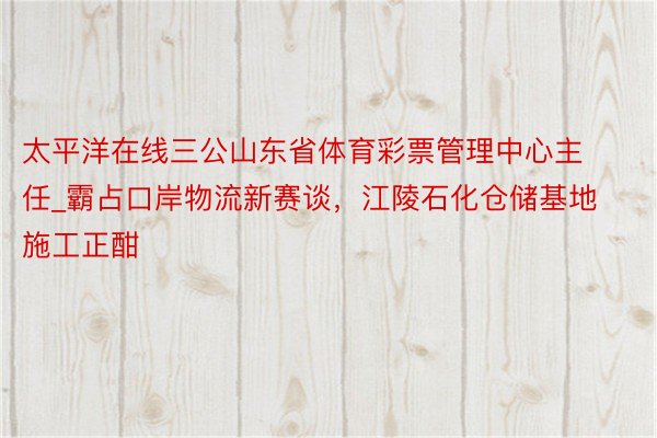 太平洋在线三公山东省体育彩票管理中心主任_霸占口岸物流新赛谈，江陵石化仓储基地施工正酣