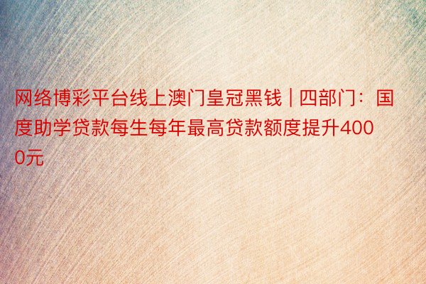 网络博彩平台线上澳门皇冠黑钱 | 四部门：国度助学贷款每生每年最高贷款额度提升4000元