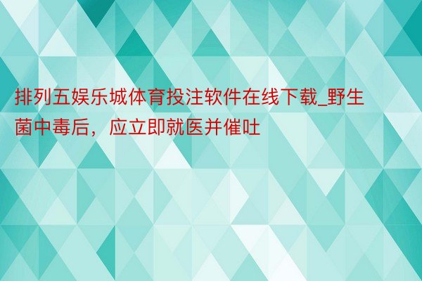 排列五娱乐城体育投注软件在线下载_野生菌中毒后，应立即就医并催吐