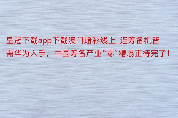 皇冠下载app下载澳门赌彩线上_连筹备机皆需华为入手，中国筹备产业“零”糟塌正待完了！