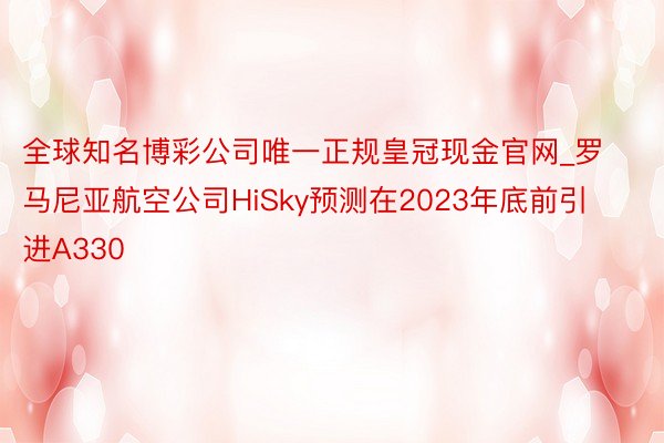 全球知名博彩公司唯一正规皇冠现金官网_罗马尼亚航空公司HiSky预测在2023年底前引进A330