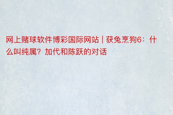 网上赌球软件博彩国际网站 | 获兔烹狗6：什么叫纯属？加代和陈跃的对话