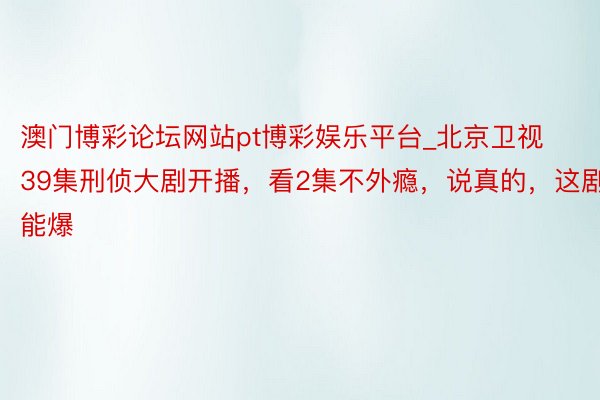 澳门博彩论坛网站pt博彩娱乐平台_北京卫视39集刑侦大剧开播，看2集不外瘾，说真的，这剧能爆