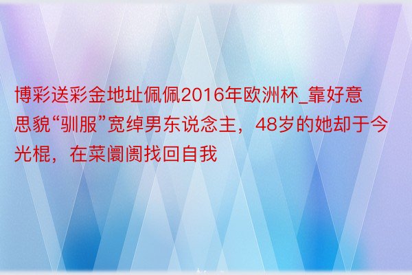 博彩送彩金地址佩佩2016年欧洲杯_靠好意思貌“驯服”宽绰男东说念主，48岁的她却于今光棍，在菜阛阓找回自我