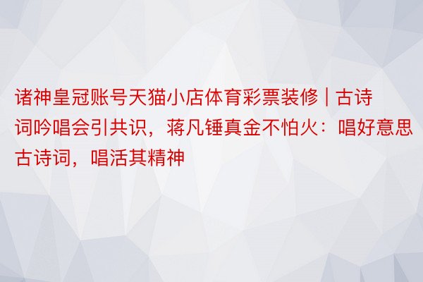 诸神皇冠账号天猫小店体育彩票装修 | 古诗词吟唱会引共识，蒋凡锤真金不怕火：唱好意思古诗词，唱活其精神